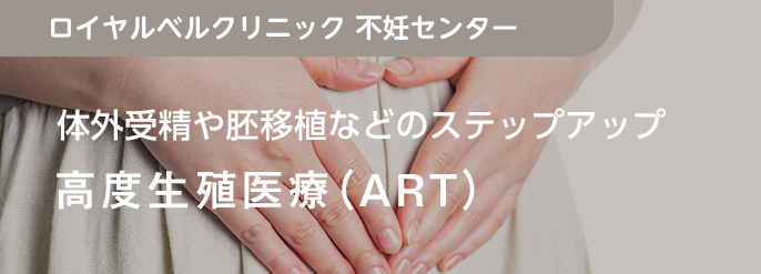 体外受精や胚移植などのステップアップ 高度生殖医療（ART）